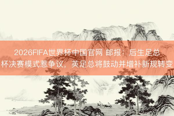 2026FIFA世界杯中国官网 邮报：后生足总杯决赛模式惹争议，英足总将鼓动并增补新规转变