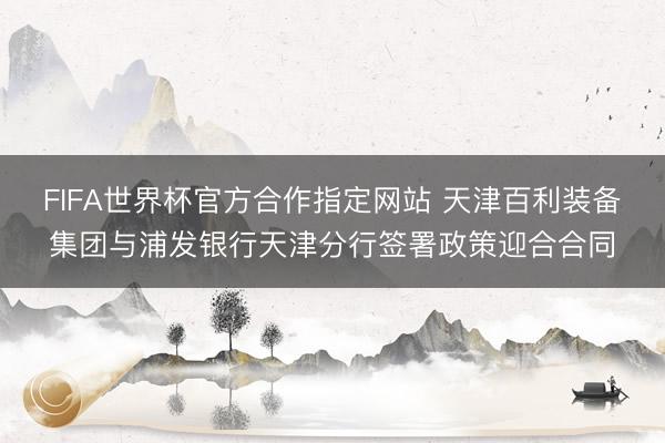FIFA世界杯官方合作指定网站 天津百利装备集团与浦发银行天津分行签署政策迎合合同