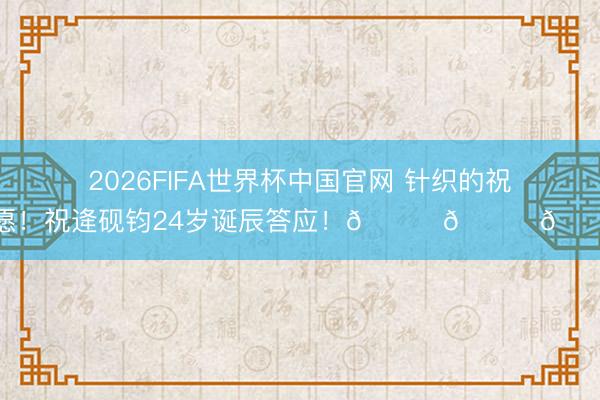 2026FIFA世界杯中国官网 针织的祝愿！祝逄砚钧24岁诞辰答应！🎂🎂🎂