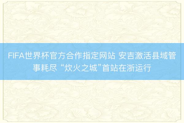 FIFA世界杯官方合作指定网站 安吉激活县域管事耗尽 “炊火之城”首站在浙运行
