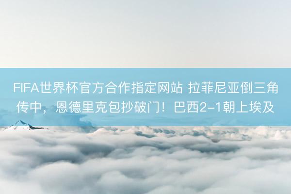 FIFA世界杯官方合作指定网站 拉菲尼亚倒三角传中,恩德里克包抄破门!巴西2-1朝上埃及