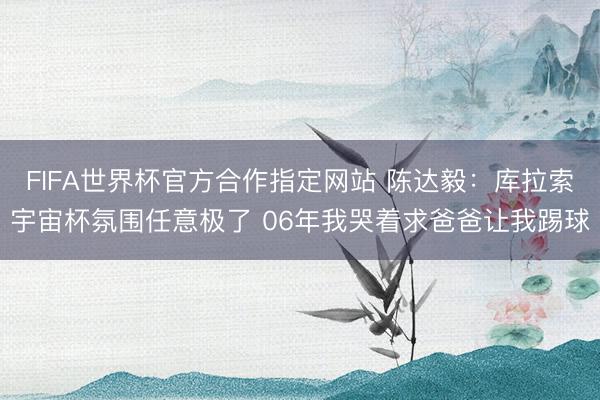 FIFA世界杯官方合作指定网站 陈达毅:库拉索宇宙杯氛围任意极了 06年我哭着求爸爸让我踢球