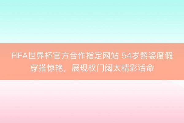 FIFA世界杯官方合作指定网站 54岁黎姿度假穿搭惊艳，展现权门阔太精彩活命