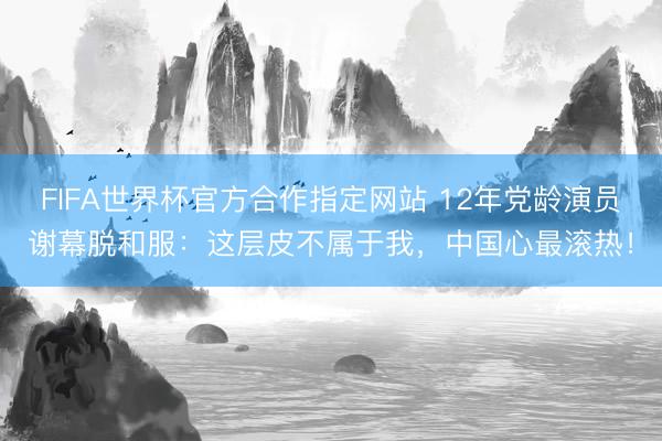 FIFA世界杯官方合作指定网站 12年党龄演员谢幕脱和服：这层皮不属于我，中国心最滚热！