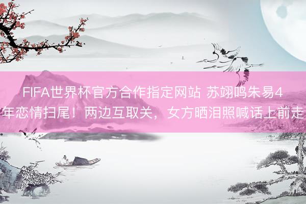 FIFA世界杯官方合作指定网站 苏翊鸣朱易4年恋情扫尾!两边互取关,女方晒泪照喊话上前走