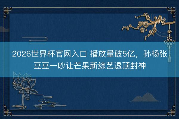 2026世界杯官网入口 播放量破5亿，孙杨张豆豆一吵让芒果新综艺透顶封神