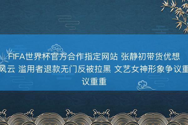 FIFA世界杯官方合作指定网站 张静初带货优想益风云 滥用者退款无门反被拉黑 文艺女神形象争议重重