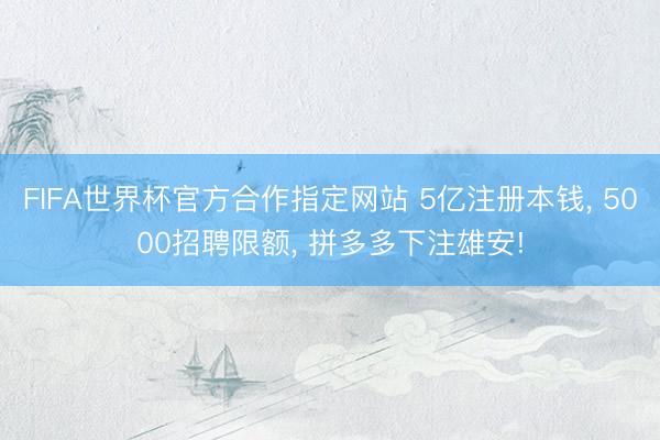 FIFA世界杯官方合作指定网站 5亿注册本钱， 5000招聘限额， 拼多多下注雄安!