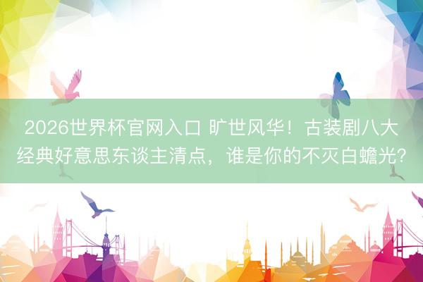 2026世界杯官网入口 旷世风华！古装剧八大经典好意思东谈主清点，谁是你的不灭白蟾光？