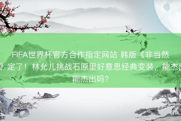 FIFA世界杯官方合作指定网站 韩版《非当然牺牲》定了！林允儿挑战石原里好意思经典变装，能杰出吗？