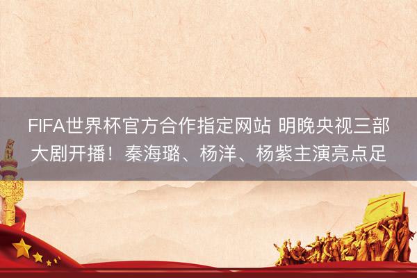 FIFA世界杯官方合作指定网站 明晚央视三部大剧开播！秦海璐、杨洋、杨紫主演亮点足