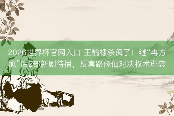 2026世界杯官网入口 王鹤棣杀疯了！继“冉方旭”后2部新剧待播，反套路修仙对决权术虐恋