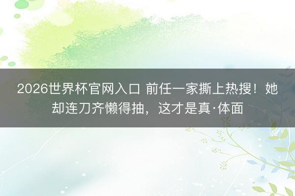 2026世界杯官网入口 前任一家撕上热搜！她却连刀齐懒得抽，这才是真·体面