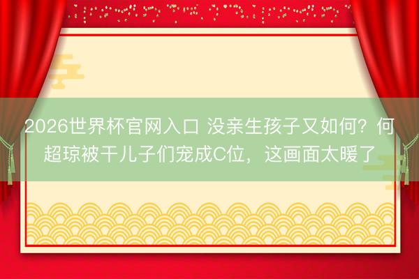 2026世界杯官网入口 没亲生孩子又如何？何超琼被干儿子们宠成C位，这画面太暖了