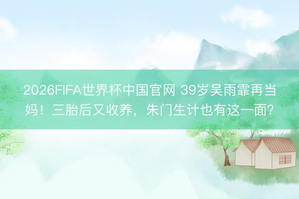 2026FIFA世界杯中国官网 39岁吴雨霏再当妈！三胎后又收养，朱门生计也有这一面？