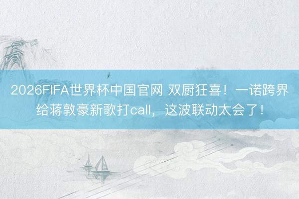 2026FIFA世界杯中国官网 双厨狂喜！一诺跨界给蒋敦豪新歌打call，这波联动太会了！