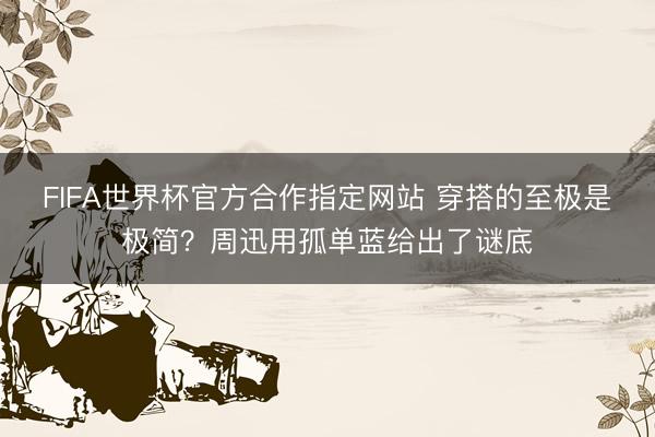 FIFA世界杯官方合作指定网站 穿搭的至极是极简？周迅用孤单蓝给出了谜底
