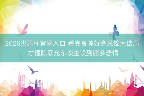 2026世界杯官网入口 看完良陈好意思锦大结局 才懂陈彦允东谈主设到底多悲情