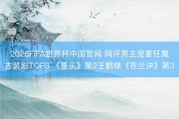 2026FIFA世界杯中国官网 网评男主宠妻狂魔古装剧TOP8 《垂头》第2王鹤棣《苍兰诀》第3