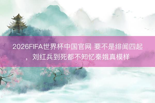 2026FIFA世界杯中国官网 要不是绯闻四起，刘红兵到死都不知忆秦娥真模样
