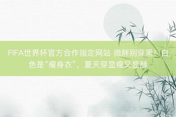 FIFA世界杯官方合作指定网站 微胖别穿黑！白色是“瘦身衣”，夏天穿显瘦又显赫
