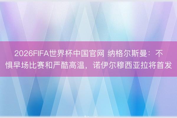 2026FIFA世界杯中国官网 纳格尔斯曼：不惧早场比赛和严酷高温，诺伊尔穆西亚拉将首发