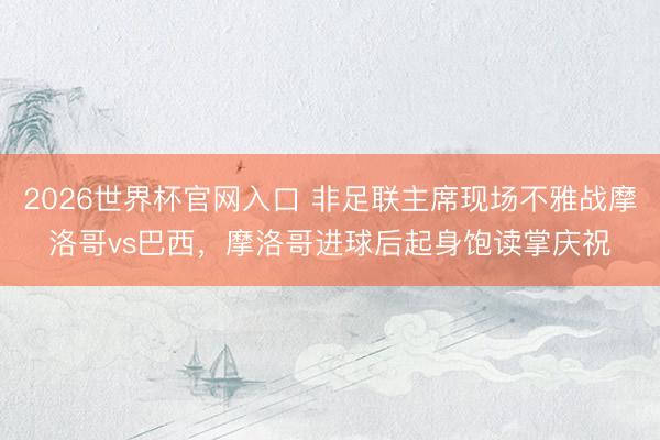 2026世界杯官网入口 非足联主席现场不雅战摩洛哥vs巴西，摩洛哥进球后起身饱读掌庆祝