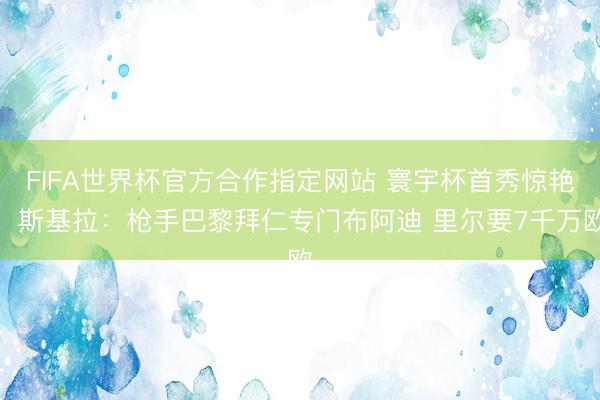 FIFA世界杯官方合作指定网站 寰宇杯首秀惊艳！斯基拉：枪手巴黎拜仁专门布阿迪 里尔要7千万欧