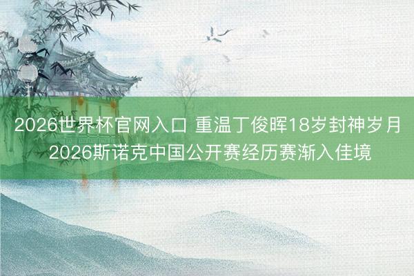 2026世界杯官网入口 重温丁俊晖18岁封神岁月 2026斯诺克中国公开赛经历赛渐入佳境