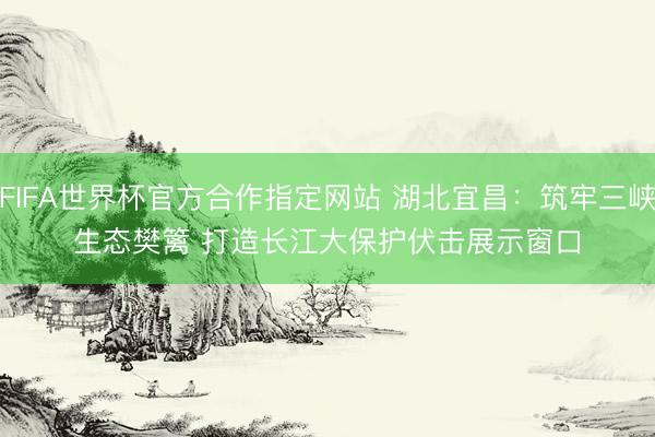 FIFA世界杯官方合作指定网站 湖北宜昌：筑牢三峡生态樊篱 打造长江大保护伏击展示窗口