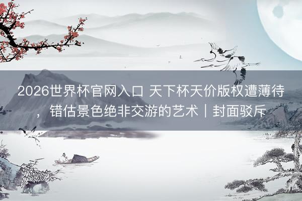 2026世界杯官网入口 天下杯天价版权遭薄待，错估景色绝非交游的艺术｜封面驳斥