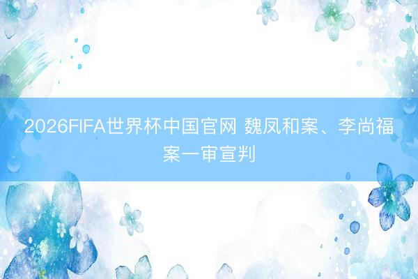 2026FIFA世界杯中国官网 魏凤和案、李尚福案一审宣判