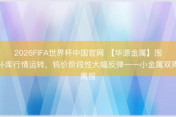 2026FIFA世界杯中国官网 【华源金属】围聚补库行情运转，钨价阶段性大幅反弹——小金属双周报