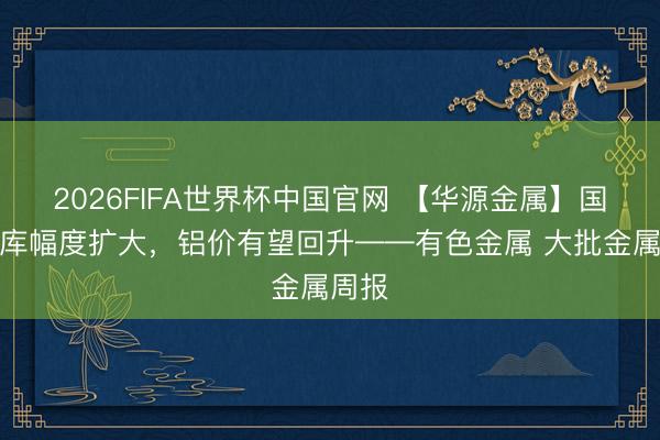 2026FIFA世界杯中国官网 【华源金属】国内去库幅度扩大，铝价有望回升——有色金属 大批金属周报