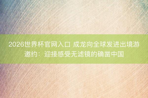 2026世界杯官网入口 成龙向全球发进出境游邀约：迎接感受无滤镜的确凿中国