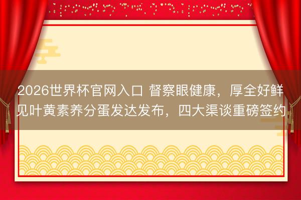 2026世界杯官网入口 督察眼健康,厚全好鲜见叶黄素养分蛋发达发布,四大渠谈重磅签约