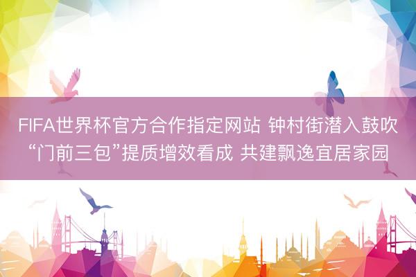 FIFA世界杯官方合作指定网站 钟村街潜入鼓吹“门前三包”提质增效看成 共建飘逸宜居家园