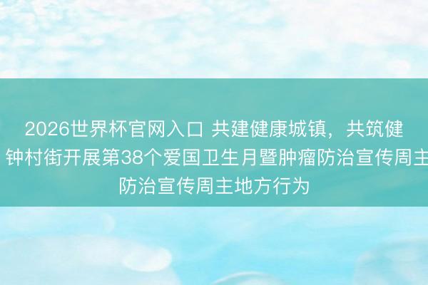 2026世界杯官网入口 共建健康城镇,共筑健康防地! 钟村街开展第38个爱国卫生月暨肿瘤防治宣传周主地方行为