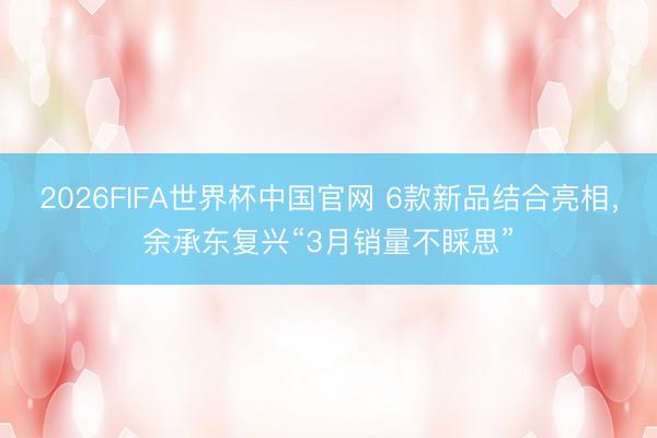 2026FIFA世界杯中国官网 6款新品结合亮相，余承东复兴“3月销量不睬思”