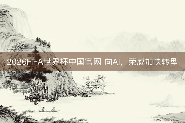 2026FIFA世界杯中国官网 向AI，荣威加快转型
