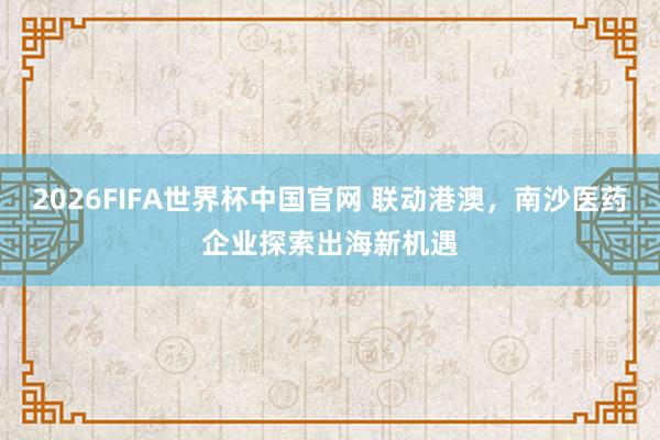 2026FIFA世界杯中国官网 联动港澳，南沙医药企业探索出海新机遇