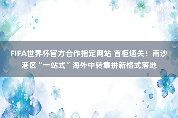 FIFA世界杯官方合作指定网站 首柜通关！南沙港区“一站式”海外中转集拼新格式落地