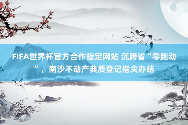 FIFA世界杯官方合作指定网站 沉跨省“零跑动”，南沙不动产典质登记指尖办结