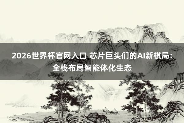 2026世界杯官网入口 芯片巨头们的AI新棋局：全栈布局智能体化生态
