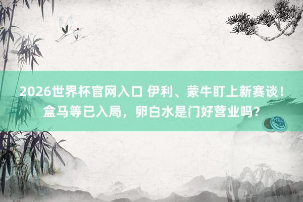 2026世界杯官网入口 伊利、蒙牛盯上新赛谈！盒马等已入局，卵白水是门好营业吗？