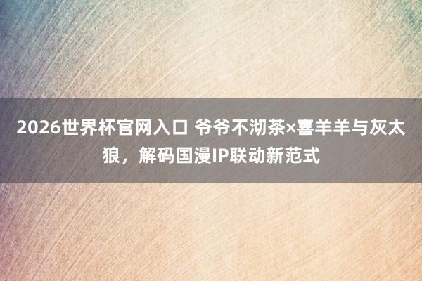 2026世界杯官网入口 爷爷不沏茶×喜羊羊与灰太狼，解码国漫IP联动新范式