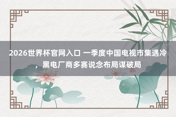 2026世界杯官网入口 一季度中国电视市集遇冷,黑电厂商多赛说念布局谋破局