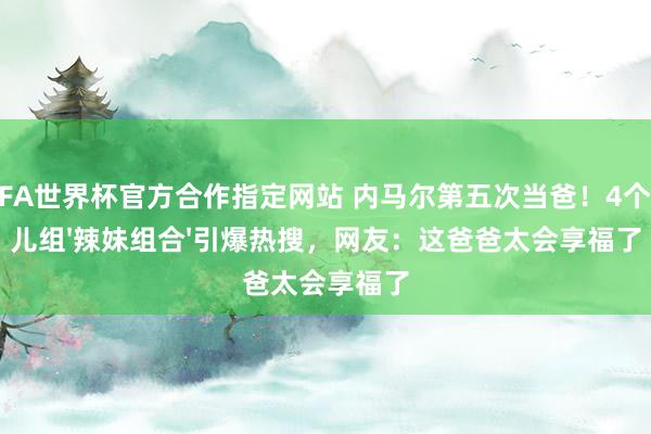 FIFA世界杯官方合作指定网站 内马尔第五次当爸!4个妮儿组'辣妹组合'引爆热搜,网友:这爸爸太会享福了