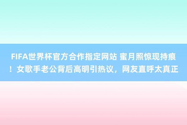 FIFA世界杯官方合作指定网站 蜜月照惊现持痕！女歌手老公背后高明引热议，网友直呼太真正