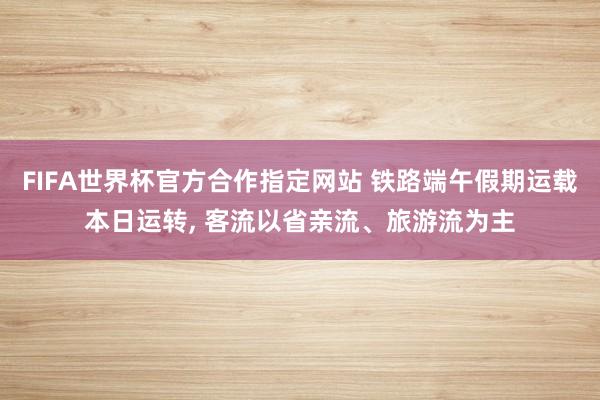FIFA世界杯官方合作指定网站 铁路端午假期运载本日运转, 客流以省亲流、旅游流为主